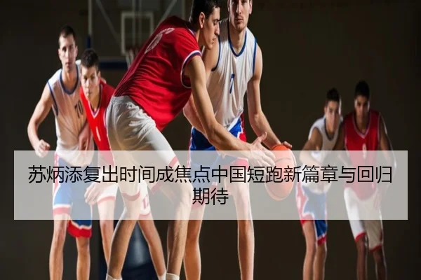 苏炳添复出时间成焦点中国短跑新篇章与回归期待