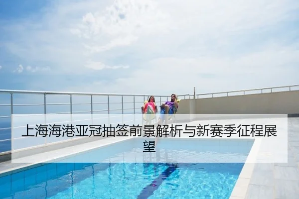 上海海港亚冠抽签前景解析与新赛季征程展望