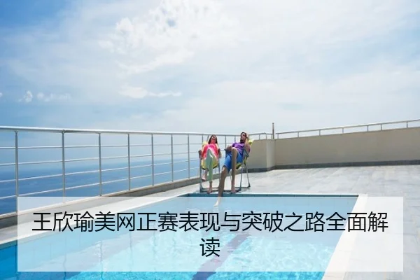 王欣瑜美网正赛表现与突破之路全面解读