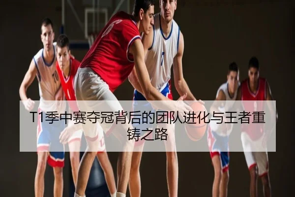 T1季中赛夺冠背后的团队进化与王者重铸之路