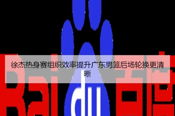 徐杰热身赛组织效率提升广东男篮后场轮换更清晰