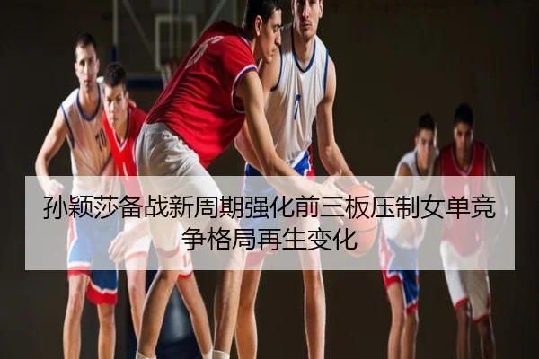 孙颖莎备战新周期强化前三板压制女单竞争格局再生变化