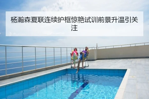 杨瀚森夏联连续护框惊艳试训前景升温引关注