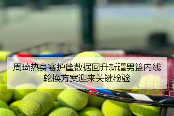 周琦热身赛护筐数据回升新疆男篮内线轮换方案迎来关键检验