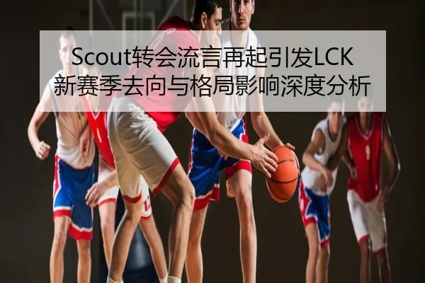 Scout转会流言再起引发LCK新赛季去向与格局影响深度分析