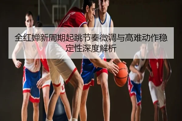 全红婵新周期起跳节奏微调与高难动作稳定性深度解析
