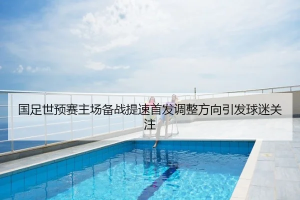 国足世预赛主场备战提速首发调整方向引发球迷关注