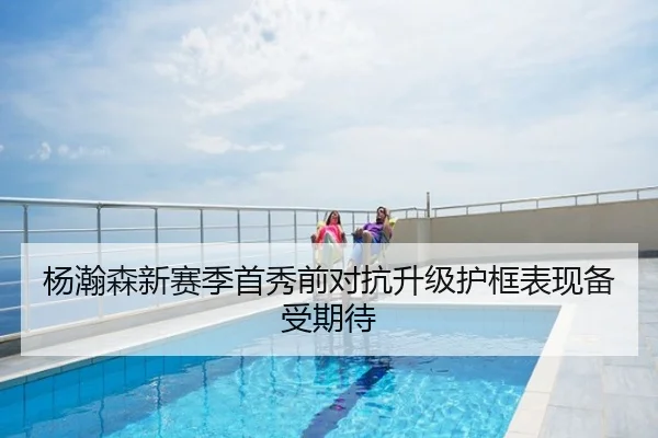 杨瀚森新赛季首秀前对抗升级护框表现备受期待