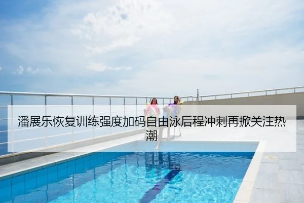 潘展乐恢复训练强度加码自由泳后程冲刺再掀关注热潮